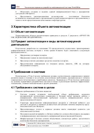 Академия IBS. Учебный проект. Команда 1 группы 9111
Дата вступления в силу: 13.12.2009 Версия документа: 2 Стр: 5/11
Техническое задание на разработку информационной системы Front-Office
 Обеспечить создание и ведение единой информационной базы о предприятии
доступной в Интернете.
 Предоставить заинтересованным пользователям – постоянным Клиентам
возможность взаимодействия с организацией по проблемным вопросам и предложениям, а
также в части предоставления качественных нефтепродуктов.
3 Характеристика объекта автоматизации
3.1 Объект автоматизации
Характеристики объекта автоматизации приведены в разделе 3 документа «ОТЧЕТ ОБ
ОБСЛЕДОВАНИИ ПРЕДПРИЯТИЯ».
3.2 Предмет автоматизации и виды автоматизируемой
деятельности
Результатом разработки на основании ТЗ предполагается осуществить проектирование
информационной системы, которая с точки зрения Клиента будет охватывать следующую
функциональность:
 Оформление договоров на карты.
 Оформление заявок на пополнение карт.
 Просмотр остатков денежных средств и лимитов по картам.
 Предоставление информация по текущим ценам, новости, АЗК на которых
обслуживаются карты.
4 Требования к системе
Включаемые в ТЗ на Систему требования должны соответствовать современному уровню
развития науки и техники и не уступать аналогичным требованиям, предъявляемым к лучшим
современным отечественным и зарубежным аналогам. Задаваемые в ТЗ на Систему требования
не должны ограничивать разработчика системы в поиске и реализации наиболее эффективных
технических, технико-экономических и других решений.
4.1 Требования к системе в целом
Общими требованиями к Системе являются:
 Система должна содержать необходимый объем информации, механизм
своевременной актуализация содержания и базовый набор сервисов работы с
информацией, обеспечивающий требуемую полноту информационных услуг,
предоставляемых Клиенту.
 Структура представления информационных ресурсов и «Личный кабинет» для
доступа к ресурсам и сервисам должны быть интуитивно понятны широкому кругу
пользователей сети Интернет.
 Предоставляемые услуги и сервисы должны иметь очевидную ценность для
пользователей Системы.
 Пользовательский интерфейс в «Личном кабинете» должен обеспечивать поддержку
и информационную наполненность информацией предоставляемой Клиенту.
 Инфраструктура Системы должна обеспечивать совместную работу достаточного
количества Клиентов одновременно.
 