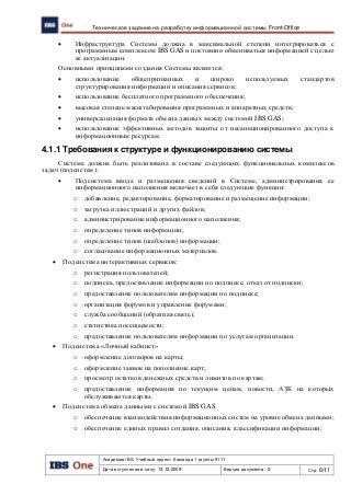 Академия IBS. Учебный проект. Команда 1 группы 9111
Дата вступления в силу: 13.12.2009 Версия документа: 2 Стр: 6/11
Техническое задание на разработку информационной системы Front-Office
 Инфраструктура Системы должна в максимальной степени интегрироваться с
программным комплексом IBS GAS и постоянно обмениваться информацией с целью
ее актуализации.
Основными принципами создания Системы являются:
 использование общепризнанных и широко используемых стандартов
структурирования информации и описания сервисов;
 использование бесплатного программного обеспечения;
 высокая степень масштабирования программных и аппаратных средств;
 универсализация формата обмена данных между системой IBS GAS;
 использование эффективных методов защиты от несанкционированного доступа к
информационным ресурсам.
4.1.1 Требования к структуре и функционированию системы
Система должна быть реализована в составе следующих функциональных комплексов
задач (подсистем):
 Подсистема ввода и размещения сведений в Системе, администрирования ее
информационного наполнения включает в себя следующие функции:
o добавление, редактирование, форматирование и размещение информации;
o загрузка иллюстраций и других файлов;
o администрирование информационного наполнения;
o определение типов информации;
o определение типов (шаблонов) информации;
o согласование информационных материалов.
 Подсистема интерактивных сервисов:
o регистрация пользователей;
o подписка, предоставление информации по подписке, отказ от подписки;
o предоставление пользователям информации по подписке;
o организация форумов и управление форумами;
o служба сообщений (обратная связь);
o статистика посещаемости;
o предоставление пользователям информации по услугам организации.
 Подсистема «Личный кабинет»
o оформление договоров на карты;
o оформление заявок на пополнение карт;
o просмотр остатков денежных средств и лимитов по картам;
o предоставление информация по текущим ценам, новости, АЗК на которых
обслуживаются карты.
 Подсистема обмена данными с системой IBS GAS
o обеспечение взаимодействия информационных систем на уровне обмена данными;
o обеспечение единых правил создания, описания, классификации информации;
 