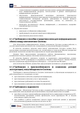 Академия IBS. Учебный проект. Команда 1 группы 9111
Дата вступления в силу: 13.12.2009 Версия документа: 2 Стр: 7/11
Техническое задание на разработку информационной системы Front-Office
o технологическая поддержка единой системы поиска однородной информации по
всем информационным ресурсам, используемым в рамках взаимодействия
информационных ресурсов;
o обеспечение функциональной интеграции различных компонентов
информационных ресурсов, выполняющих дополняющие друг друга функции (или
технологическая интеграция ресурсов, работающих в едином процессе
деятельности государственных организаций, однако, не связанных на
технологическом уровне);
o процедуры регламентного обмена информацией, с возможность настройки
администратором системы.
 Подсистема поиска
o навигация и отображение информации;
o атрибутивный и полнотекстовый поиск информации;
o представление результатов поиска.
4.1.2 Требования к способам и средствам связи для информационного
обмена между компонентами Системы
Для обеспечения информационного обмена, компоненты Системы должны работать в
составе единой вычислительной сети, построенной по технологии Интернет/интранет.
В качестве основного средства связи между компонентами Системы должна быть
использована локальная вычислительная сеть, построенная по технологии Ethernet (конкретная
реализация технологии должна быть определена на стадии проектирования).
Должна быть предусмотрена возможность работы функционально законченных
компонентов Системы в разных локальных вычислительных сетях.
В качестве базового протокола сетевого и межсетевого взаимодействия должен
использоваться TCP/IP (сокращение от английского Transfer Control Protocol / Internet Protocol,
протокол управления передачей/протокол-Интернет) – стек протоколов Интернет.
Для сетей на базе Ethernet должна быть предусмотрена возможность резервирования.
4.1.3 Требования к приспособляемости (к изменению условий
эксплуатации), масштабируемости Системы
Требования к приспособляемости Системы заключаются в обеспечении возможности ее
работоспособности в следующих случаях:
 при изменении количества потребителей информации;
 при изменении количества услуг и приложений;
 при изменении требований к системе безопасности;
 при изменении количества поставщиков информации.
4.1.4 Требования к надежности
Аппаратное обеспечение Системы должно сохранять работоспособность и обеспечивать
восстановление своих функций при возникновении следующих внештатных ситуаций:
 при сбоях в системе электроснабжения аппаратной части, приводящих к перезагрузке ОС,
восстановление программы должно происходить после перезапуска ОС и запуска
исполняемого файла системы;
 при ошибках в работе аппаратных средств (кроме носителей данных и программ)
восстановление функции системы возлагается на ОС;
 