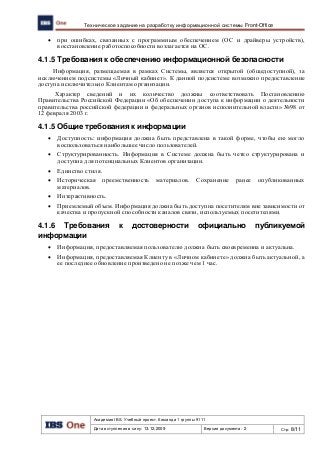 Академия IBS. Учебный проект. Команда 1 группы 9111
Дата вступления в силу: 13.12.2009 Версия документа: 2 Стр: 8/11
Техническое задание на разработку информационной системы Front-Office
 при ошибках, связанных с программным обеспечением (ОС и драйверы устройств),
восстановление работоспособности возлагается на ОС.
4.1.5 Требования к обеспечению информационной безопасности
Информация, размещаемая в рамках Системы, является открытой (общедоступной), за
исключением подсистемы «Личный кабинет». К данной подсистеме возможно предоставление
доступа исключительно Клиентам организации.
Характер сведений и их количество должны соответствовать Постановлению
Правительства Российской Федерации «Об обеспечении доступа к информации о деятельности
правительства российской федерации и федеральных органов исполнительной власти» №98 от
12 февраля 2003 г.
4.1.5 Общие требования к информации
 Доступность: информация должна быть представлена в такой форме, чтобы ею могло
воспользоваться наибольшее число пользователей.
 Структурированность. Информация в Системе должна быть четко структурирована и
доступна для потенциальных Клиентов организации.
 Единство стиля.
 Историческая преемственность материалов. Сохранение ранее опубликованных
материалов.
 Интерактивность.
 Приемлемый объем. Информация должна быть доступна посетителям вне зависимости от
качества и пропускной способности каналов связи, используемых посетителями.
4.1.6 Требования к достоверности официально публикуемой
информации
 Информация, предоставляемая пользователю должна быть своевременна и актуальна.
 Информация, предоставляемая Клиенту в «Личном кабинете» должна быть актуальной, а
ее последнее обновление произведено не позже чем 1 час.
 