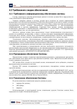 Академия IBS. Учебный проект. Команда 1 группы 9111
Дата вступления в силу: 13.12.2009 Версия документа: 2 Стр: 10/11
Техническое задание на разработку информационной системы Front-Office
4.3 Требования к видам обеспечения
4.3.1 Требования к информационному обеспечению системы
Состав, структура и способы организации данных в системе должны быть определены на
этапе технического проектирования.
Уровень хранения данных в системе должен быть построен на основе современных
реляционных или объектно-реляционных СУБД. Для обеспечения целостности данных должны
использоваться встроенные механизмы СУБД. Средства СУБД, а также средства используемых
операционных систем должны обеспечивать документирование и протоколирование
обрабатываемой в системе информации. Структура базы данных должна поддерживать
кодирование хранимой и обрабатываемой информации в соответствии с общероссийскими
классификаторами (там, где они применимы).
Доступ к данным должен быть предоставлен только авторизованным пользователям с
учетом их служебных полномочий, а также с учетом категории запрашиваемой информации.
Структура базы данных должна быть организована рациональным способом, исключающим
единовременную полную выгрузку информации, содержащейся в базе данных системы.
Технические средства, обеспечивающие хранение информации, должны использовать
современные технологии, позволяющие обеспечить повышенную надежность хранения данных
и оперативную замену оборудования (распределенная избыточная запись/считывание данных;
зеркалирование; независимые дисковые массивы; кластеризация).
При проектировании и развертывании системы необходимо рассмотреть возможность
использования накопленной информации из уже функционирующих информационных систем.
Перечень функционирующих информационных систем приведен в разделе 3.3.2 Архитектура
приложений документа «АРХИТЕКТУРА ПРЕДПРИЯТИЯ».
4.3.2 Программное обеспечение Системы
Предпочтение должно отдаваться архитектурным решениям и программным продуктам,
уже доказавшим свою пригодность при решении подобных задач. Предпочтительной является
клиент-серверная технология.
ПО должно быть создано на модульной основе, позволяющей легко добавлять, изменять
функциональные возможности системы.
Базовое ПО должно поддерживать и использовать стандартные сетевые протоколы
передачи данных.
Рекомендуется реализовать систему на современной платформе MICROSOFT.NET, доступ
к которой будет осуществляться клиентом посредством интернет браузера. Репликация базы
данных будет осуществляться посредством внутреннего обмена информацией. Рекомендуется
использовать базу данных MS SQL Server Express Edition.
4.3.3 Техническое обеспечение Системы
В состав комплекса технических средств должны входить:
 серверы баз данных;
 веб сервер;
 фаервол.
Количественный и качественный состав технических средств Системы должен быть
определен на стадии «Технический проект».
 
