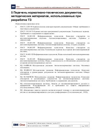 Академия IBS. Учебный проект. Команда 1 группы 9111
Дата вступления в силу: 13.12.2009 Версия документа: 2 Стр: 11/11
Техническое задание на разработку информационной системы Front-Office
5 Перечень нормативно-технических документов,
методических материалов, использованных при
разработке ТЗ
Нормативные правовые акты:
 ГОСТ 2.105-95 Единая система конструкторской документации. Общие требования к
текстовым документам;
 ГОСТ 19.210-78 Единая система программной документации. Техническое задание.
Требование к содержанию и оформлению;
 ГОСТ 34.003-90 Информационная технология. Комплекс стандартов на
автоматизированные системы. Автоматизированные системы. Термины и
определения;
 ГОСТ 34.601-90 Информационная технология. Комплекс стандартов на
автоматизированные системы. Автоматизированные системы. Стадии создания;
 ГОСТ 34.602-89 Информационная технология. Комплекс стандартов на
автоматизированные системы. Техническое задание на создание автоматизированной
системы;
 ГОСТ 34.603-92 Информационная технология. Виды испытаний автоматизированных
систем;
 ГОСТ 34.201-89 Информационная технология. Комплекс стандартов на
автоматизированные системы. Виды, комплексность и обозначение документов при
создании автоматизированных систем;
 РД 50-680-88 Методические указания. Автоматизированные системы. Основные
положения;
 РД 50-682-89 Методические указания. Информационная технология. Комплекс
стандартов и руководящих документов на автоматизированные системы. Общие
положения;
 РД 50-34.698-90 Методические указания. Информационная технология. Комплекс
стандартов и руководящих документов на автоматизированные системы.
Автоматизированные системы. Требования к содержанию документов;
 РД «Автоматизированные системы. Защита от несанкционированного доступа к
информации. Классификация АС и требования по защите информации»
(Гостехкоммисия, 1992);
 РД «Концепция защиты средств вычислительной техники и автоматизированных
систем от несанкционированного доступа к информации» (Гостехкоммисия , 1992).
 