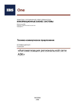 ОБЩЕСТВО С ОГРАНИЧЕННОЙ ОТВЕТСТВЕННОСТЬЮ
ИНФОРМАЦИОННЫЕ БИЗНЕС СИСТЕМЫ
Магистратура IBS
Кафедра «Управленческий консалтинг»
Команда №1
Технико-коммерческое предложение
«Автоматизация региональной сети
АЗК»
МОСКВА
2009
КОНФИДЕНЦИАЛЬНО
Страниц 22
 