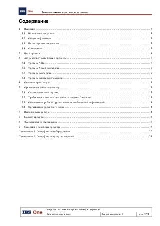 Академия IBS. Учебный проект. Команда 1 группы 9111
Дата вступления в силу: Версия документа: 1 Стр: 2/22
Технико-коммерческое предложение
Содержание
1 Введение ......................................................................................................................................................................... 3
1.1 Назначение документа ............................................................................................................................................ 3
1.2 Общая информация ................................................................................................................................................. 3
1.3 Используемые сокращения..................................................................................................................................... 3
1.4 О компании............................................................................................................................................................... 3
2 Цели проекта .................................................................................................................................................................. 4
3 Автоматизируемые бизнес-процессы........................................................................................................................... 6
3.1 Уровень АЗК ............................................................................................................................................................ 6
3.2 Уровень Хской нефтебазы ...................................................................................................................................... 7
3.3 Уровень нефтебазы.................................................................................................................................................. 9
3.4 Уровень центрального офиса................................................................................................................................ 10
4 Описание архитектуры ................................................................................................................................................ 11
5 Организация работ по проекту ................................................................................................................................... 13
5.1 Состав проектной группы ..................................................................................................................................... 13
5.2 Требования к организации работ со стороны Заказчика.................................................................................... 13
5.3 Обеспечение рабочей группы проекта необходимой информацией................................................................. 14
5.4 Организация проектного офиса............................................................................................................................ 14
6 Выполняемые работы .................................................................................................................................................. 14
7 Бюджет проекта............................................................................................................................................................ 15
8 Экономическое обоснование ...................................................................................................................................... 16
9 Сведения о подобных проектах .................................................................................................................................. 18
Приложение 1. Спецификация оборудования ................................................................................................................... 20
Приложение 2. Спецификация услуг и лицензий ............................................................................................................. 21
 