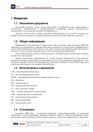 Академия IBS. Учебный проект. Команда 1 группы 9111
Дата вступления в силу: Версия документа: 1 Стр: 3/22
Технико-коммерческое предложение
1 Введение
1.1 Назначение документа
Настоящий документ ставит целью представить в обобщенном виде информацию о
техническом, экономическом и организационном содержании проекта автоматизации,
предлагаемого к реализации в компании ХНефтеПродукт.
Документ подготовлен по запросу компании ХНефтеПродукт, для участия в конкурсе по
выбору исполнителя проекта автоматизации региональной сети АЗК компании заказчика.
1.2 Общая информация
Информация, представленная в данном Предложении, принадлежит Компании IBS One.
Принимая это предложение, компания Заказчика соглашается не использовать информацию из
данного Предложения ни в каких других целях, кроме оценки самого Предложения. Документ не
подлежит огласке и распространению без согласия собственников информации.
Данное Предложение считается действующим в течение 60 (шестидесяти) дней с момента
подачи этого предложения.
Данное предложение сформировано на основе данных предпроектного обследования,
результаты которого представлены в приложении «Отчет об обследовании предприятия». Этот
документ содержит описание организационной структуры компании, а также бизнес-процессов
и функций, исполняемых в компании ХНефтеПродукт.
1.3 Используемые сокращения
АЗК – автозаправочный комплекс;
АС – автоматизированная система;
МАЗК – многофункциональный автозаправочный комплекс;
НБ – нефтебаза;
НП – нефтепродукты;
ПО – программное обеспечение;
СТ – сопутствующие товары;
ТКП – технико-коммерческое предложение;
ТНП – товары народного потребления;
ТО – техническое обслуживание;
ЦО – центральный офис;
ЦС – центральный склад;
1.4 О компании
Компания «IBS One» - системный интегратор, специализирующийся на внедрении
современных систем управления. Компания является одним из лидеров российского рынка
консалтинга и автоматизации в области стратегического, процессного, финансового управления.
 