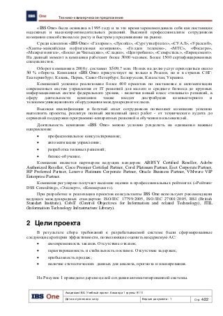 Академия IBS. Учебный проект. Команда 1 группы 9111
Дата вступления в силу: Версия документа: 1 Стр: 4/22
Технико-коммерческое предложение
«IBS One» была основана в 1995 году и за это время зарекомендовала себя как поставщик
надежных и высокопроизводительных решений. Высокий профессионализм сотрудников
компании способствовал ее росту и быстрому продвижению на рынке.
Среди клиентов «IBS One»: «Газпром», «Лукойл», «Сургутнефтегаз», «СУАЛ», «Уралсиб»,
«Ханты-мансийская нефтегазовая компания», «Голден телеком», «МТС», «Фосагро»,
«Межрегионгаз», «Боско ди Чильеджи», «Сладко», «Центробанк», «Северсталь», «Евроцемент».
На данный момент в компании работают более 3000 человек. Более 1500 сертифицированных
специалистов.
Оборот компании в 2008 г. составил $509,7 млн. Из них на долю услуг приходиться около
50 % оборота. Компания «IBS One» присутствует не только в России, но и в странах СНГ:
Екатеринбург, Казань, Пермь, Санкт-Петербург, Белоруссия, Казахстан, Украина.
Компанией успешно реализовано более 400 проектов по постановке и автоматизации
современных систем управления от IT решений для малого и среднего бизнеса до крупных
информационных систем федерального уровня, - включая новый класс «типовых» решений, в
сферу деятельности компании также входит дистрибуция компьютерного и
телекоммуникационного оборудования международного класса.
Высокая квалификация и богатый опыт сотрудников позволяют компании успешно
выполнять проекты, реализуя полный жизненный цикл работ - от технического аудита до
сервисной поддержки программно-аппаратных решений и обучения пользователей.
Деятельность компании «IBS One» можно условно разделить на одинаково важные
направления:
 профессиональное консультирование;
 автоматизация управления;
 разработка типовых решений;
 бизнес-обучение.
Компании является партнером ведущих вендоров: ABBYY Certified Reseller, Adobe
Authorized Reseller, Cisco Premier Certified Partner, Corel Platinum Partner, Eset Corporate Partner,
HP Preferred Partner, Lenovo Platinum Corporate Partner, Oracle Business Partner, VMware VIP
Enterprise Partner.
Компания регулярно получает высокие оценки в профессиональных рейтингах («Рейтинг
DSS Consulting», «Эксперт», «Коммерсант»).
При разработке и реализации проектов консультанты IBS One используют рекомендации
ведущих международных стандартов: ISO/IEC 17799:2005, ISO/IEC 27001:2005, BSI (British
Standart Institute), CobiT (Control Objectives for Information and related Technology), ITIL
(Information Technology Infrastructure Library).
2 Цели проекта
В результате сбора требований к разрабатываемой системе были сформированные
следующие критерии эффективности, позволяющие оценить внедряемую АС:
 своевременность заказов. Отсутствие отказов;
 гарантированность и стабильность поставок. Отсутствие задержек;
 прибыльность продаж;
 наличие статистических данных для анализа, прогноза и планирования.
На Рисунок 1 приведено дерево целей создания автоматизированной системы.
 