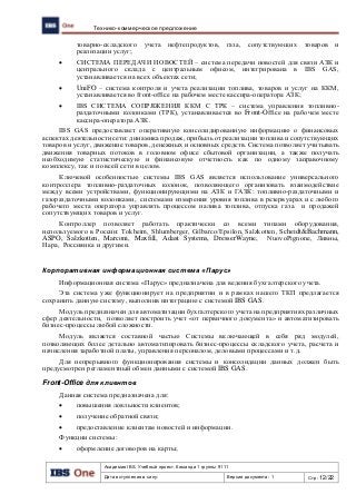 Академия IBS. Учебный проект. Команда 1 группы 9111
Дата вступления в силу: Версия документа: 1 Стр: 12/22
Технико-коммерческое предложение
товарно-складского учета нефтепродуктов, газа, сопутствующих товаров и
реализации услуг;
 СИСТЕМА ПЕРЕДАЧИ НОВОСТЕЙ – система передачи новостей для связи АЗК и
центрального склада с центральным офисом, интегрирована в IBS GAS,
устанавливается на всех объектах сети;
 UniFO – система контроля и учета реализации топлива, товаров и услуг на ККМ,
устанавливается во front-office на рабочем месте кассира-оператора АЗК;
 IBS СИСТЕМА СОПРЯЖЕНИЯ ККМ С ТРК – система управления топливно-
раздаточными колонками (ТРК), устанавливается во Front-Office на рабочем месте
кассира-оператора АЗК.
IBS GAS предоставляет оперативную консолидированную информацию о финансовых
аспектах деятельности сети: динамика продаж, прибыль от реализации топлива и сопутствующих
товаров и услуг, движение товаров, денежных и основных средств. Система позволяет учитывать
движения товарных потоков в головном офисе сбытовой организации, а также получать
необходимую статистическую и финансовую отчетность как по одному заправочному
комплексу, так и по всей сети в целом.
Ключевой особенностью системы IBS GAS является использование универсального
контроллера топливно-раздаточных колонок, позволяющего организовать взаимодействие
между всеми устройствами, функционирующими на АЗК и ГАЗК: топливно-раздаточными и
газораздаточными колонками, системами измерения уровня топлива в резервуарах и с любого
рабочего места оператора управлять процессом налива топлива, отпуска газа и продажей
сопутствующих товаров и услуг.
Контроллер позволяет работать практически со всеми типами оборудования,
используемого в России: Tokheim, Shlumberger, Gilbarco/Epsilon, Salzkotten, Scheidt&Bachmann,
ASPO, Salzkotten, Marconi, Maxfill, Adast Systems, DresserWayne, NuovoPignone, Ливны,
Нара, Россиянка и другими.
Корпоративная информационная система «Парус»
Информационная система «Парус» предназначена для ведения бухгалтерского учета.
Эта система уже функционирует на предприятии и в рамках нашего ТКП предлагается
сохранить данную систему, выполнив интеграцию с системой IBS GAS.
Модуль предназначен для автоматизации бухгалтерского учета на предприятиях различных
сфер деятельности, позволяет построить учет «от первичного документа» и автоматизировать
бизнес-процессы любой сложности.
Модуль является составной частью Системы включающей в себя ряд модулей,
позволяющих более детально автоматизировать бизнес-процессы складского учета, расчета и
начисления заработной платы, управления персоналом, деловыми процессами и т.д.
Для непрерывного функционирования системы и консолидации данных должен быть
предусмотрен регламентный обмен данными с системой IBS GAS.
Front-Office для клиентов
Данная система предназначена для:
 повышения лояльности клиентов;
 получение обратной связи;
 предоставление клиентам новостей и информации.
Функции системы:
 оформление договоров на карты;
 
