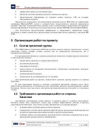 Академия IBS. Учебный проект. Команда 1 группы 9111
Дата вступления в силу: Версия документа: 1 Стр: 13/22
Технико-коммерческое предложение
 оформление заявок на пополнение карт;
 просмотр остатков денежных средств и лимитов по картам;
 предоставление информация по текущим ценам, новости, АЗК на которых
обслуживаются карты.
Предлагается реализовать дополнительный внешний модуль IBS GAS на современной
платформе Microsoft.NET, доступ к которой будет осуществляться клиентом посредством
интернет браузера. Репликация базы данных будет осуществляться посредством внутреннего
обмена информацией. Рекомендуется использовать базу данных MS SQL Server Express Edition.
Для актуального предоставления информации и оперативного оформления новых
договоров и заявок должен быть предусмотрен регламентный обмен данными с системой IBS
GAS.
5 Организация работ по проекту
5.1 Состав проектной группы
Для эффективного управления работами в рамках данного проекта, предлагается создать
проектную группу, которая должна состоять как из специалистов исполнителя, так и
специалистов заказчика.
Состав проектной группы со стороны исполнителя меняется в течение проекта и включает
в себя на разных стадиях:
 руководитель проекта со стороны исполнителя;
 системный архитектор;
 менеджер по качеству;
 консультанты по внедрению (консультанты, технические специалисты, эксперты,
программисты);
 администратор баз данных;
 специалисты по тестированию (до 3-х человек).
Для организации работ по проекту должен быть назначен куратор проекта со стороны
Заказчика.
В ходе реализации проекта в качестве участников проектной команды могут быть
привлечены руководители и специалисты всех охваченных проектом организационных единиц
Компании. Они же могут выступать экспертами при принятии результатов работ по отдельным
этапам.
5.2 Требования к организации работ со стороны
Заказчика
Достижение поставленных целей проекта в заданные сроки и в рамках выделенного
бюджета может быть обеспечено только при условии эффективного участия в работах
представителей Заказчика. Это участие должно проявляться в следующих формах:
 активная работа в Руководящем комитете проекта;
 оперативное и полное предоставление рабочей группе проекта всей необходимой для
их работы нормативно-распорядительной и другой документации;
 активная работа топ-менеджеров, руководителей и ключевых специалистов во всех
проводимых в рамках проекта мероприятиях.
 