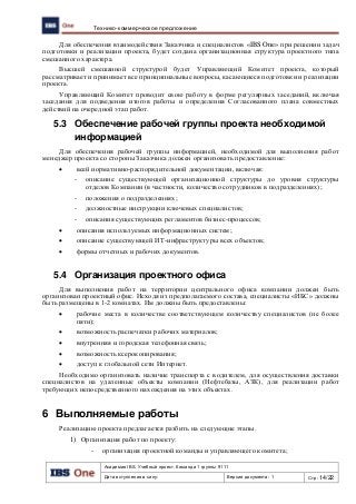 Академия IBS. Учебный проект. Команда 1 группы 9111
Дата вступления в силу: Версия документа: 1 Стр: 14/22
Технико-коммерческое предложение
Для обеспечения взаимодействия Заказчика и специалистов «IBS One» при решении задач
подготовки и реализации проекта, будет создана организационная структура проектного типа
смешанного характера.
Высшей смешанной структурой будет Управляющий Комитет проекта, который
рассматривает и принимает все принципиальные вопросы, касающиеся подготовки и реализации
проекта.
Управляющий Комитет проводит свою работу в форме регулярных заседаний, включая
заседания для подведения итогов работы и определения Согласованного плана совместных
действий на очередной этап работ.
5.3 Обеспечение рабочей группы проекта необходимой
информацией
Для обеспечения рабочей группы информацией, необходимой для выполнения работ
менеджер проекта со стороны Заказчика должен организовать предоставление:
 всей нормативно-распорядительной документации, включая:
- описание существующей организационной структуры до уровня структуры
отделов Компании (в частности, количество сотрудников в подразделениях);
- положения о подразделениях;
- должностные инструкции ключевых специалистов;
- описания существующих регламентов бизнес-процессов;
 описания используемых информационных систем;
 описание существующей ИТ-инфраструктуры всех объектов;
 формы отчетных и рабочих документов.
5.4 Организация проектного офиса
Для выполнения работ на территории центрального офиса компании должен быть
организован проектный офис. Исходя из предполагаемого состава, специалисты «ИБС» должны
быть размещены в 1-2 комнатах. Им должны быть предоставлены:
 рабочие места в количестве соответствующем количеству специалистов (не более
пяти);
 возможность распечатки рабочих материалов;
 внутренняя и городская телефонная связь;
 возможность ксерокопирования;
 доступ к глобальной сети Интернет.
Необходимо организовать наличие транспорта с водителем, для осуществления доставки
специалистов на удаленные объекты компании (Нефтебазы, АЗК), для реализации работ
требующих непосредственного нахождения на этих объектах.
6 Выполняемые работы
Реализацию проекта предлагается разбить на следующие этапы.
1) Организация работ по проекту:
- организация проектной команды и управляющего комитета;
 