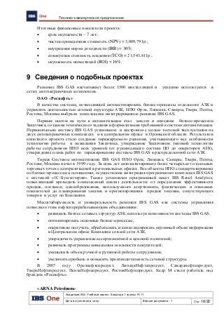 Академия IBS. Учебный проект. Команда 1 группы 9111
Дата вступления в силу: Версия документа: 1 Стр: 18/22
Технико-коммерческое предложение
Итоговые финансовые показатели проекта:
 срок окупаемости – 7 лет;
 чистая приведенная стоимость (NPV) = 3,009,791р.;
 внутренняя норма доходности (IRR) = 36%;
 совокупная стоимость владения (TCO) = 21,543,811р.;
 окупаемость инвестиций (ROI) = 16%.
9 Сведения о подобных проектах
Решение IBS GAS насчитывает более 1500 инсталляций и успешно используется в
сетях автозаправочных комплексов.
ОАО «Роснефть»
В качестве системы, позволяющей автоматизировать бизнес-процессы отдельного АЗК и
управлять деятельностью сетевой структуры АЗК, НПО Орла, Липецка, Самары, Твери, Пензы,
Ростова, Москвы выбрали комплексное интегрированное решение IBS GAS.
Первым шагом на пути к автоматизации стал анализ и описание бизнес-процессов
Заказчика, создание технического задания и формализация требований к системе автоматизации.
Первоначально систему IBS GAS установили и настроили с целью тестовой эксплуатации на
двух автозаправочных комплексах и в центральном офисе в Орловской области. Результатом
пилотного проекта стало создание тиражируемого решения, учитывающего все особенности
технологии работы и пожелания Заказчика, утверждение Заказчиком типовой технологии
работы сотрудников НПО всех уровней (от руководящего состава ЦО до операторов АЗК),
утверждение плана работ по тиражированию системы IBS GAS в распределенной сети АЗК.
Тираж Системы автоматизации IBS GAS НПО Орла, Липецка, Самары, Твери, Пензы,
Ростова, Москвы начат в 1999 году. За семь лет автоматизировано более четырехсот отдельных
торговых точек с централизацией в региональных офисах. Все объекты НПО стандартизированы
по бизнес-процессам и оснащению, осуществлена интеграция программного комплекса IBS GAS
с системой «1С-Бухгалтерия». Также установлен программный пакет IBS Retail Analytics,
позволяющий проводить комплексный анализ деятельности: от определения эффективности
продаж, поставок, ценообразования, используемого асортимента, фактических и плановых
показателей до планирования заказов и прогнозирования продаж топлива, сопутствующих
товаров и услуг по Компании.
Масштабируемость и универсальность решения IBS GAS как системы управления
позволило этим нефтеперерабатывающим объединениям:
 развивать бизнес сетевых структур АЗК, используя возможности системы IBS GAS;
 оптимизировать основные бизнес-процессы;
 оперативно получать, обрабатывать и консолидировать огромный объем информации
в Центральном офисе Компании со всей сети АЗК;
 упорядочить управление ассортиментной и ценовой политикой;
 развивать программы повышения лояльности покупателей;
 уменьшить объем ручной и рутинной работы сотрудников;
 увеличить прибыль и повысить производительность сетевой структуры.
В 2007 году Орелнефтепродукт, ЛипецкНефтепродукт, Самаранефтепродукт,
ТверьНефтепродукт, ПензаНефтепродукт, РостовНефтепродукт, Кедр М стали работать под
брендом «Роснефть».
«ARNA Petroleum»
 