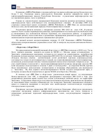 Академия IBS. Учебный проект. Команда 1 группы 9111
Дата вступления в силу: Версия документа: 1 Стр: 19/22
Технико-коммерческое предложение
Компания «ARNA Petroleum» успешно работает на рынке нефтепродуктов Казахстана уже
более 3 лет. Основным видом деятельности Компании является переработка нефти на
нефтеперерабатывающих заводах Республики Казахстан и реализация нефтепродуктов как
на внутреннем рынке, так и за рубежом.
Одним из стратегических направлений Компании является развитие розничных продаж
нефтепродуктов через собственную сеть автозаправочных станций. В сентябре 2006 года
стартовал совместный проект компаний «ARNA Petroleum» и «IBS One» по автоматизации
бизнеса в сети, насчитывающей порядка 30 автозаправочных станций.
Реализация проекта началась с внедрения системы IBS GAS на двух АЗС. В рамках
проекта было создано тиражируемое решение, адаптированное под законодательство Казахстана
и учитывающее все особенности бизнеса Заказчика, его технологию работы и пожелания.
Реализация данного этапа позволила в дальнейшем тиражировать решение на другие АЗС сети с
минимальными затратами временных и финансовых ресурсов.
На данный момент автоматизировано порядка 10 АЗС Компании «ARNA Petroleum»,
обеспечено централизованное управление сетью АЗС и контроль над всеми ключевыми бизнес-
процессами.
«Картлэнд» («КартОйл»)
История взаимоотношений Компаний «Картлэнд» и «IBS One» началась в 2002 году. Тогда
было принято решение заменить на одном из МАЗК в г. Москва ранее установленную у
Заказчика управляющую программу, которая на тот момент не удовлетворяла потребностям
Компании, на комплексную систему управления IBS GAS. На тот момент Компания IBS One уже
обладала богатым опытом автоматизации сетей розничной торговли нефтепродуктами,
состоящих не только из автозаправочных станций, но и многофункциональных автозаправочных
комплексов, реализующих помимо топлива широкий спектр сопутствующих товаров и услуг. За
счет отработанных технологий и высококвалифицированной команды внедрения система IBS
GAS запущена в эксплуатацию в течение 3 дней: от начала работ – до открытия МАЗК, причем
было максимально использовано компьютерное и топливное оборудование, уже имеющееся
у Заказчика. На базе первого автоматизированного МАЗК создали центральный офис, к
которому позднее были подключены и другие МАЗК сети Картлэнд Москвы.
В течение года «IBS One» и «Картлэнд» реализовали новый проект по оптимизации
бизнес-процессов сети АЗС и внедрению программного комплекса IBS GAS в Уфе. Для
оперативного решения новой задачи был создан собственный учебный центр на территории
Заказчика. Сотрудники «Картлэнд» получили качественное обучение, практически не отрываясь
от исполнения своих текущих обязанностей, что позволило Заказчику максимально сократить
сроки и стоимость внедрения и получить всю необходимую технологическую поддержку
непосредственно в регионе.
Внедрение системы управления IBS GAS позволило Компании «Картлэнд» реализовать
стратегию построения единого информационного пространства для учета, контроля и
управления розничной торговлей нефтепродуктами, газом, сопутствующими товарами и
услугами.
 