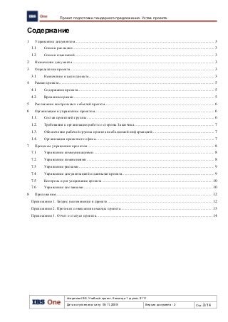 Академия IBS. Учебный проект. Команда 1 группы 9111
Дата вступления в силу: 09.11.2009 Версия документа: 2 Стр: 2/14
Проект подготовки тендерного предложения. Устав проекта.
Содержание
1 Управление документом................................................................................................................................................ 3
1.1 Список рассылки .................................................................................................................................................. 3
1.2 Список изменений ................................................................................................................................................ 3
2 Назначение документа................................................................................................................................................... 3
3 Определение проекта..................................................................................................................................................... 3
3.1 Назначение и цели проекта.................................................................................................................................. 3
4 Рамки проекта................................................................................................................................................................. 5
4.1 Содержание проекта............................................................................................................................................. 5
4.2 Временные рамки ................................................................................................................................................. 5
5 Расписание контрольных событий проекта................................................................................................................. 6
6 Организация и управление проектом........................................................................................................................... 6
1.1. Состав проектной группы.................................................................................................................................... 6
1.2. Требования к организации работ со стороны Заказчика................................................................................... 7
1.3. Обеспечение рабочей группы проекта необходимой информацией................................................................ 7
1.4. Организация проектного офиса........................................................................................................................... 7
7 Процессы управления проектом................................................................................................................................... 8
7.1 Управление коммуникациями ............................................................................................................................. 8
7.2 Управление изменениями.................................................................................................................................... 8
7.3 Управление рисками ............................................................................................................................................ 9
7.4 Управление документацией и данными проекта............................................................................................... 9
7.5 Контроль и регулирование проекта .................................................................................................................. 10
7.6 Управление поставками..................................................................................................................................... 10
8 Приложения.................................................................................................................................................................. 12
Приложение 1. Запрос на изменение в проекте. ........................................................................................................... 12
Приложение 2. Протокол совещания команды проекта............................................................................................... 13
Приложение 3. Отчет о статусе проекта........................................................................................................................ 14
 