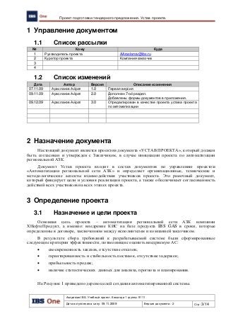 Академия IBS. Учебный проект. Команда 1 группы 9111
Дата вступления в силу: 09.11.2009 Версия документа: 2 Стр: 3/14
Проект подготовки тендерного предложения. Устав проекта.
1 Управление документом
1.1 Список рассылки
№ Кому Куда
1 Руководитель проекта AAraslanov@ibs.ru
2 Куратор проекта Компания-заказчик
3
4
1.2 Список изменений
Дата Автор Версия Описание изменения
07.11.09 Арасланов Айрат 1.0 Первая версия
09.11.09 Арасланов Айрат 2.0 Дополнен 7-ой раздел.
Добавлены формы документов в приложения.
09.12.09 Арасланов Айрат 3.0 Отредактирован в качестве проекта устава проекта
по автоматизации
2 Назначение документа
Настоящий документ является проектом документа «УСТАВ ПРОЕКТА», который должен
быть согласован и утвержден с Заказчиком, в случае инициации проекта по автоматизации
региональной АЗК.
Документ Устав проекта входит в состав документов по управлению проектом
«Автоматизации региональной сети АЗК» и определяет организационные, технические и
методологические аспекты взаимодействия участников проекта. Это рамочный документ,
который фиксирует цели и условия реализации проекта, а также обеспечивает согласованность
действий всех участников на всех этапах проекта.
3 Определение проекта
3.1 Назначение и цели проекта
Основная цель проекта – автоматизация региональной сети АЗК компании
ХНефтеПродукт, а именно: внедрение КИС на базе продукта IBS GAS в сроки, которые
определенны в договоре, заключенном между исполнителем и компанией заказчиком.
В результате сбора требований к разрабатываемой системе были сформированные
следующие критерии эффективности, позволяющие оценить внедряемую АС:
 своевременность заказов, отсутствие отказов;
 гарантированность и стабильность поставок, отсутствие задержек;
 прибыльность продаж;
 наличие статистических данных для анализа, прогноза и планирования.
На Рисунок 1 приведено дерево целей создания автоматизированной системы.
 