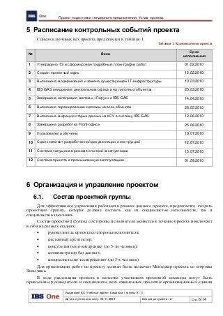 Академия IBS. Учебный проект. Команда 1 группы 9111
Дата вступления в силу: 09.11.2009 Версия документа: 2 Стр: 6/14
Проект подготовки тендерного предложения. Устав проекта.
5 Расписание контрольных событий проекта
Список ключевых вех проекта представлен в таблице 1.
Таблица 1. Ключевые вехи проекта
№ Вехи
Срок
исполнения
1 Утверждено ТЗ и сформирован подробный план-график работ 01.02.2010
2 Создан проектный офис 15.02.2010
3 Выполнена модернизация и замена существующей IT-инфраструктуры 10.03.2010
4 IBS GAS внедрена в центральном офисе и на пилотных объектах 25.03.2010
5 Завершена интеграция системы «Парус» с IBS GAS 14.04.2010
6 Выполнено тиражирование системы на всех объектах 26.05.2010
7 Выполнена миграция старых данных из КСУ в систему IBS GAS 12.06.2010
8 Завершена разработка Front-офиса 25.06.2010
9 Пользователи обучены 10.07.2010
10 Сдан комплект разработанной документации и инструкций 12.07.2010
11 Система запущена в режиме опытной эксплуатации 15.07.2010
12 Система принята в промышленную эксплуатацию 01.09.2010
6 Организация и управление проектом
6.1. Состав проектной группы
Для эффективного управления работами в рамках данного проекта, предлагается создать
проектную группу, которая должна состоять как из специалистов исполнителя, так и
специалистов заказчика.
Состав проектной группы со стороны исполнителя меняется в течение проекта и включает
в себя на разных стадиях:
 руководитель проекта со стороны исполнителя;
 системный архитектор;
 консультанты по внедрению (до 5-ти человек);
 администратор баз данных;
 специалисты по тестированию (до 3-х человек).
Для организации работ по проекту должен быть назначен Менеджер проекта со стороны
Заказчика.
В ходе реализации проекта в качестве участников проектной команды могут быть
привлечены руководители и специалисты всех охваченных проектом организационных единиц
 