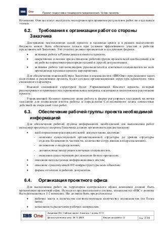 Академия IBS. Учебный проект. Команда 1 группы 9111
Дата вступления в силу: 09.11.2009 Версия документа: 2 Стр: 7/14
Проект подготовки тендерного предложения. Устав проекта.
Компании. Они же могут выступать экспертами при принятии результатов работ по отдельным
этапам.
6.2. Требования к организации работ со стороны
Заказчика
Достижение поставленных целей проекта в заданные сроки и в рамках выделенного
бюджета может быть обеспечено только при условии эффективного участия в работах
представителей Заказчика. Это участие должно проявляться в следующих формах:
 активная работа в Руководящем комитете проекта;
 оперативное и полное предоставление рабочей группе проекта всей необходимой для
их работы нормативно-распорядительной и другой документации;
 активная работа топ-менеджеров, руководителей и ключевых специалистов во всех
проводимых в рамках проекта мероприятиях.
Для обеспечения взаимодействия Заказчика и специалистов «IBS One» при решении задач
подготовки и реализации проекта, будет создана организационная структура проектного типа
смешанного характера.
Высшей смешанной структурой будет Управляющий Комитет проекта, который
рассматривает и принимает все принципиальные вопросы, касающиеся подготовки и реализации
проекта.
Управляющий Комитет проводит свою работу в форме регулярных заседаний, включая
заседания для подведения итогов работы и определения Согласованного плана совместных
действий на очередной этап работ.
6.3. Обеспечение рабочей группы проекта необходимой
информацией
Для обеспечения рабочей группы информацией, необходимой для выполнения работ
менеджер проекта со стороны Заказчика должен организовать предоставление:
 всей нормативно-распорядительной документации, включая:
- описание существующей организационной структуры до уровня структуры
отделов Компании (в частности, количество сотрудников в подразделениях),
- положения о подразделениях,
- должностные инструкции ключевых специалистов,
- описания существующих регламентов бизнес-процессов;
 описания используемых информационных систем;
 описание существующей ИТ-инфраструктуры всех объектов;
 формы отчетных и рабочих документов.
6.4. Организация проектного офиса
Для выполнения работ на территории центрального офиса компании должен быть
организован проектный офис. Исходя из предполагаемого состава, специалисты «ИБС» должны
быть размещены в 1-2 комнатах. Им должны быть предоставлены:
 рабочие места в количестве соответствующем количеству специалистов (не более
пяти);
 возможность распечатки рабочих материалов;
 