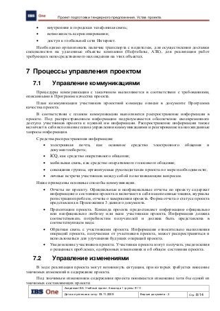 Академия IBS. Учебный проект. Команда 1 группы 9111
Дата вступления в силу: 09.11.2009 Версия документа: 2 Стр: 8/14
Проект подготовки тендерного предложения. Устав проекта.
 внутренняя и городская телефонная связь;
 возможность ксерокопирования;
 доступ к глобальной сети Интернет.
Необходимо организовать наличие транспорта с водителем, для осуществления доставки
специалистов на удаленные объекты компании (Нефтебазы, АЗК), для реализации работ
требующих непосредственного нахождения на этих объектах.
7 Процессы управления проектом
7.1 Управление коммуникациями
Процедуры коммуникации с заказчиком выполняются в соответствии с требованиями,
описанными в Программе качества проекта.
План коммуникации участников проектной команды описан в документе Программа
качества проекта.
В соответствии с планом коммуникации выполняется распространение информации в
проекте. Под распространением информации подразумевается обеспечение своевременного
доступа участников проекта к нужной им информации. Распространение информации также
включает в себя исполнение плана управления коммуникациями и реагирование на неожиданные
запросы информации.
Средства распространения информации:
 электронная почта, как основное средство электронного общения и
документооборота;
 ICQ, как средство оперативного общения;
 мобильная связь, как средство оперативного голосового общения;
 совещания группы, организуемые руководителем проекта по мере необходимости;
 личные встречи участников между собой по возникающим вопросам.
Ниже приведены основные способы коммуникации.
 Отчеты по проекту. Официальные и неофициальные отчеты по проекту содержат
информацию о состоянии проекта и включают в себя накопленные знания, журналы
регистрации проблем, отчеты о завершении проекта. Форма отчета о статусе проекта
представлена в Приложении 3 данного документа.
 Презентации проекта. Команда проекта предоставляет информацию официально
или неофициально любому или всем участникам проекта. Информация должна
соответствовать потребностям получателей и должна быть представлена в
соответствующем виде.
 Обратная связь с участниками проекта. Информация относительно выполнения
операций проекта, получаемая от участников проекта, может распространяться и
использоваться для улучшения будущих операций проекта.
 Уведомление участников проекта. Участники проекта могут получать уведомления
о решенных проблемах, одобренных изменениях и об общем состоянии проекта.
7.2 Управление изменениями
В ходе реализации проекта могут возникнуть ситуации, при которых требуется внесение
значимых изменений в содержание проекта.
Под значимым изменением содержания проекта понимается изменение хотя бы одной из
значимых составляющих проекта:
 