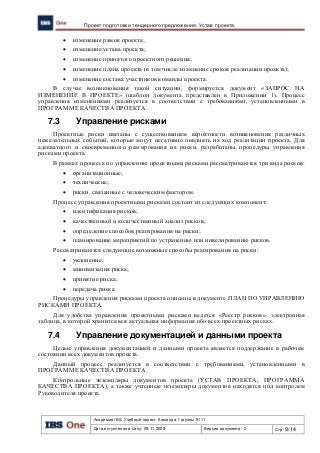 Академия IBS. Учебный проект. Команда 1 группы 9111
Дата вступления в силу: 09.11.2009 Версия документа: 2 Стр: 9/14
Проект подготовки тендерного предложения. Устав проекта.
 изменение рамок проекта;
 изменение устава проекта;
 изменение принятого проектного решения;
 изменение плана проекта (в том числе изменение сроков реализации проекта);
 изменение состава участников команды проекта.
В случае возникновения такой ситуации, формируется документ «ЗАПРОС НА
ИЗМЕНЕНИЕ В ПРОЕКТЕ» (шаблон документа представлен в Приложении 1). Процесс
управления изменениями реализуется в соответствии с требованиями, установленными в
ПРОГРАММЕ КАЧЕСТВА ПРОЕКТА.
7.3 Управление рисками
Проектные риски связаны с существованием вероятности возникновения различных
нежелательных событий, которые могут негативно повлиять на ход реализации проекта. Для
адекватного и своевременного реагирования на риски, разработаны процедуры управления
рисками проекта.
В рамках процесса по управлению проектными рисками рассматриваются три вида рисков:
 организационные;
 технические;
 риски, связанные с человеческим фактором.
Процесс управления проектными рисками состоит из следующих компонент:
 идентификация рисков;
 качественный и количественный анализ рисков;
 определение способов реагирования на риски;
 планирование мероприятий по устранению или нивелированию рисков.
Рассматриваются следующие возможные способы реагирования на риски:
 уклонение;
 минимизация риска;
 принятие риска;
 передача риска.
Процедуры управления рисками проекта описаны в документе ПЛАН ПО УПРАВЛЕНИЮ
РИСКАМИ ПРОЕКТА.
Для удобства управления проектными рисками ведется «Реестр рисков», электронная
таблица, в которой хранится вся актуальная информация обо всех проектных рисках.
7.4 Управление документацией и данными проекта
Целью управления документацией и данными проекта является поддержание в рабочем
состоянии всех документов проекта.
Данный процесс реализуется в соответствии с требованиями, установленными в
ПРОГРАММЕ КАЧЕСТВА ПРОЕКТА.
Контрольные экземпляры документов проекта (УСТАВ ПРОЕКТА, ПРОГРАММА
КАЧЕСТВА ПРОЕКТА), а также учтенные экземпляры документов находятся под контролем
Руководителя проекта.
 