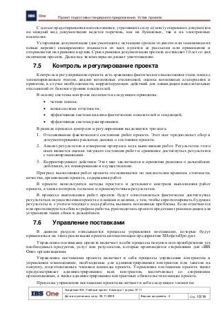 Академия IBS. Учебный проект. Команда 1 группы 9111
Дата вступления в силу: 09.11.2009 Версия документа: 2 Стр: 10/14
Проект подготовки тендерного предложения. Устав проекта.
С целью предотвращения использования, утративших силу и (или) устаревших документов
на каждый вид документации ведется перечень, как на бумажных, так и на электронных
носителях.
Устаревшая документация (документация с истекшим сроком годности или замененная на
новые версии) своевременно изымается из всех пунктов ее рассылки или применения и
отправляется на хранение в архив. Срок хранения документации проекта составляет 10 лет со дня
окончания проекта. Далее все экземпляры подлежат уничтожению.
7.5 Контроль и регулирование проекта
Контроль и регулирование проекта есть сравнение фактического выполнения этапа плана с
запланированным этапом, анализ возможных отклонений, оценка возможных альтернатив и
принятие, в случае необходимости, корректирующих действий для ликвидации нежелательных
отклонений от базового уровня показателей.
В основу системы контроля полагаются следующие принципы:
 четкие планы;
 ясная система отчетности;
 эффективная система анализа фактических показателей и тенденций;
 эффективная система реагирования.
В рамках процесса контроля и регулирования выделяются три шага.
1. Отслеживание фактического состояния работ проекта. Этот шаг предполагает сбор и
документирование реальных данных о состоянии проекта.
2. Анализ результатов и измерение прогресса хода выполнения работ. Результатом этого
шага является оценка текущего состояния работ и сравнение достигнутых результатов
с запланированными.
3. Корректирующие действия. Этот шаг заключается в принятии решения о дальнейших
действиях, их планировании и осуществлении.
Прогресс выполнения работ проекта отслеживается по показателям времени, стоимости,
качества, организации проекта, содержания работ.
В проекте используются методы простого и детального контроля выполнения работ
проекта, а также контроль по вехам и промежуточным результатам.
В процессе выполнения работ проекта будут сопоставляться фактически достигнутые
результаты в осуществлении проекта с планами и целями, с тем, чтобы спрогнозировать будущие
результаты и, с учетом текущего хода работы, выявить возможные проблемы. Если отмечаются
или прогнозируются сбои в графике работы, руководитель проекта представит рекомендации для
устранения таких сбоев в дальнейшем.
7.6 Управление поставками
В данном разделе описываются процессы управления поставками, которые будут
применяться на этапе реализации проекта автоматизации предприятия ХНефетеПродукт.
Управление поставками проекта включает в себя процессы покупки или приобретения тех
необходимых продуктов, услуг или результатов, которые производятся сторонними для «IBS
One» организациями.
Управление поставками проекта включает в себя процессы управления контрактом и
управления изменениями, необходимые для администрирования контрактов или заказов на
покупку, подготовленных членами команды проекта. Управление поставками проекта также
предусматривает администрирование всех контрактов, заключенных со сторонними
организациями, а также администрирование контрактных обязательств команды проекта.
Процессы управления поставками проекта включают в себя следующие элементы:
 