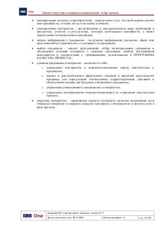 Академия IBS. Учебный проект. Команда 1 группы 9111
Дата вступления в силу: 09.11.2009 Версия документа: 2 Стр: 11/14
Проект подготовки тендерного предложения. Устав проекта.
 планирование покупок и приобретений – определение того, что необходимо купить
или приобрести, а также когда и на каких условиях;
 планирование контрактов – представление в документальном виде требований к
продуктам, услугам и результатам, которые необходимо приобрести, а также
определение потенциальных продавцов;
 запрос информации у продавцов – получение информации, расценок, оферт или
предложений (в зависимости от поставки) от продавцов;
 выбор продавцов – анализ предложений, отбор потенциальных продавцов и
обсуждение условий контракта с каждым продавцом (выбор поставщиков
выполняется в соответствии с требованиями, изложенными в ПРОГРАММЕ
КАЧЕСТВА ПРОЕКТА);
 администрирование контрактов – включает в себя:
o управление контрактом и взаимоотношениями между покупателем и
продавцом;
o анализ и документальное оформление текущей и прошлой деятельности
продавца для определения необходимых корректирующих действий и
обеспечения основы для будущих отношений с продавцом;
o управление изменениями, связанными с контрактом;
o управление контрактными взаимоотношениями со сторонним покупателем
проекта;
 закрытие контрактов – завершение каждого контракта, включая разрешение всех
открытых вопросов и закрытие каждого контракта, относящегося к проекту или к
фазе проекта.
 