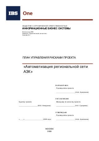 РАЗРАБОТАНО
Руководитель проекта
____________________ (А.Ш. Арасланов)
СОГЛАСОВАНО
Куратор проекта Менеджер по качеству проекта
____________________ (М.И. Нежурина) ____________________ (Н.А. Сухарева)
УТВЕРЖДАЮ
Руководитель проекта
«____»____________________ 2009 года ____________________ (А.Ш. Арасланов)
ОБЩЕСТВО С ОГРАНИЧЕННОЙ ОТВЕТСТВЕННОСТЬЮ
ИНФОРМАЦИОННЫЕ БИЗНЕС СИСТЕМЫ
Магистратура IBS
Кафедра «Управленческий консалтинг»
Команда №1
ПЛАН УПРАВЛЕНИЯ РИСКАМИ ПРОЕКТА
«Автоматизация региональной сети
АЗК»
МОСКВА
2009
 