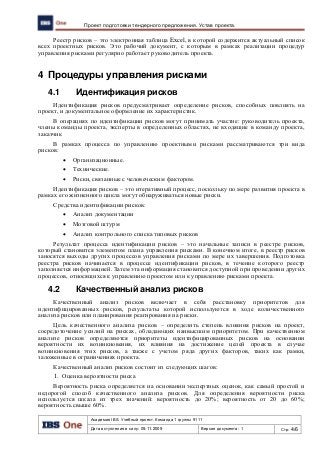 Академия IBS. Учебный проект. Команда 1 группы 9111
Дата вступления в силу: 09.11.2009 Версия документа: 1 Стр: 4/6
Проект подготовки тендерного предложения. Устав проекта.
Реестр рисков – это электронная таблица Excel, в которой содержится актуальный список
всех проектных рисков. Это рабочий документ, с которым в рамках реализации процедур
управления рисками регулярно работает руководитель проекта.
4 Процедуры управления рисками
4.1 Идентификация рисков
Идентификация рисков предусматривает определение рисков, способных повлиять на
проект, и документальное оформление их характеристик.
В операциях по идентификации рисков могут принимать участие: руководитель проекта,
члены команды проекта, эксперты в определенных областях, не входящие в команду проекта,
заказчик
В рамках процесса по управлению проектными рисками рассматриваются три вида
рисков:
 Организационные.
 Технические.
 Риски, связанные с человеческим фактором.
Идентификация рисков – это итеративный процесс, поскольку по мере развития проекта в
рамках его жизненного цикла могут обнаруживаться новые риски.
Средства идентификации рисков:
 Анализ документации
 Мозговой штурм
 Анализ контрольного списка типовых рисков
Результат процесса идентификации рисков – это начальные записи в реестре рисков,
который становится элементом плана управления рисками. В конечном итоге, в реестр рисков
заносятся выходы других процессов управления рисками по мере их завершения. Подготовка
реестра рисков начинается в процессе идентификации рисков, в течение которого реестр
заполняется информацией. Затем эта информация становится доступной при проведении других
процессов, относящихся к управлению проектом или к управлению рисками проекта.
4.2 Качественный анализ рисков
Качественный анализ рисков включает в себя расстановку приоритетов для
идентифицированных рисков, результаты которой используются в ходе количественного
анализа рисков или планирования реагирования на риски.
Цель качественного анализа рисков – определить степень влияния рисков на проект,
сосредоточение усилий на рисках, обладающих наивысшим приоритетом. При качественном
анализе рисков определяются приоритеты идентифицированных рисков на основании
вероятности их возникновения, их влияния на достижение целей проекта в случае
возникновения этих рисков, а также с учетом ряда других факторов, таких как рамки,
заложенные в ограничениях проекта.
Качественный анализ рисков состоит из следующих шагов:
1. Оценка вероятности риска
Вероятность риска определяется на основании экспертных оценок, как самый простой и
недорогой способ качественного анализа рисков. Для определения вероятности риска
используется шкала из трех значений: вероятность до 20%; вероятность от 20 до 60%;
вероятность свыше 60%.
 