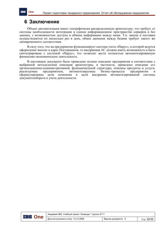 Академия IBS. Учебный проект. Команда 1 группы 9111
Дата вступления в силу: 21.12.2009 Версия документа: 8 Стр: 18/22
Архитектура предприятия проекта «Автоматизация региональной сети АЗК»
№ Спецификация Стоимость Кол-во Сумма
3 ADSL модем Zyxel P-660RU EE 1 989,00р. 1 1 989,00р.
4 Controller Pump Station 30 000,00р. 1 30 000,00р.
5 Universal controller IBS 9 000,00р. 1 9 000,00р.
6 Кабель UTP 5Е 10,00р. 500 5 000,00р.
Итого 354 088,00р.
Спецификация оборудования сервера центрального офиса приведена в таблице 13.
Таблица 13. Сервер центрального офиса
№ Спецификация Стоимость Кол-во Сумма
1
DEPO Rack 600G
22UC/D1000/BLACK/6FANC/3SH/KVM8K17/8CC/8AC/
UO5/MP/TRM/2SCR/UPS3K/Pp24p5e/CAR1S
173 879,00р. 1 173 879,00р.
2
DEPO Storm 2250L2
X5405/2GR667D/SATA6/2T250G7/6HSA/FDD/2GLAN/
1C/2US/2PS500/RMK/CAR3S
73 760,00р. 1 73 760,00р.
3
DEPO Storm 1300L2
X5502/4GE1066D/SATA6/3T1000G7/6HSA/FDD/2GLA
N/1C/2US/NoIPMI/2PS500/4PCIe/RMK/CAR3S
92 587,00р. 1 92 587,00р.
4
DEPO Storm 1250Q1
E5300/2GE800D/SATA4/2T250G7/4HSA/2U/1C/2GLA
N/1C/2US/300W/RMK/CAR3S
42 308,00р. 1 42 308,00р.
5
D-Link D-Link 24-ports 10/ 100 Mbps Managed Layer 2
Switch 2 combo 1000BASE-T/ SFP Gigabit port
9 195,00р. 2 18 390,00р.
Итого 400 924,00р.
Спецификация оборудования центрального офиса приведена в таблице 14.
Таблица 14. Центральный офис
№ Спецификация Стоимость Кол-во Сумма
1 Рабочее место сотрудника 12 118,00р. 10 121 180,00р.
2 Сервер центрального офиса 400 924,00р. 1 400 924,00р.
3 ADSL модем Zyxel P-660RU EE 1 989,00р. 1 1 989,00р.
4 Кабель UTP 5Е 10,00р. 250 2 500,00р.
5 Рабочее место сотрудника 12 118,00р. 10 121 180,00р.
Итого 354 088,00р.
3.3.3.3 Спецификация программного обеспечения
Программное обеспечение на один объект сети на одного пользователя
Таблица 15. Спецификация программного обеспечения
№ Спецификация Кол-во Сумма
1 Сервер IBS GAS 1 19,800,00р.
2 Клиент IBS GAS 1 3,540,00р.
3 Сервер СУБД Progress 1 20,413,00р.
4 Клиент СУБД Progress 1 3,351,00р.
5 MS Windows Server 2003 1 20,711,00р.
Итого 67 815,00р.
3.4 План миграции
На этапе обследования предприятия (документ «ОТЧЕТ ОБ ОБСЛЕДОВАНИИ
ПРЕДПРИЯТИЯ») было выявлены следующие информационные системы:
 корпоративная система управления (КСУ), в которой производится оперативный и
управленческий учет;
 