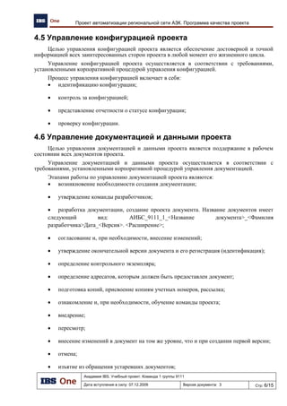 Выбор методологии и средств моделирования
Академия IBS. Учебный проект. Команда 1 группы 9111
Дата вступления в силу: 24.11.2009 Версия документа: 7 Стр: 2/14
1 Постановка задачи
В рамках данного исследования необходимо провести коллективные научные исследования
по выбору методологии описания архитектуры предприятия, методов и средств моделирования.
Необходимо выбрать или выработать методику для последующего принятия решения по
поставленной задаче.
2 Научные исследования
Для достижения поставленной задачи были выполнены следующие работы:
1. Проанализирован кейс.
2. Проведен сравнительный анализ методологий.
3. Выбраны методы и средства проектирования.
2.1 Анализ кейса
В результате анализа кейса были выявлены требования к тендерному предложению. С
технической точки зрения тендерное предложение должно отражать следующее:
1. Показывать функциональную структуру решения (логическая ER-модель, архитектура
приложений).
2. Описывать информационную инфраструктуру на основе функций или потоков данных
(верхний уровень физической ER-модели).
3. Описывать технологическую инфраструктуру.
Опираясь на полученные результаты, была составлена таблица Таблица 1, отражающая
процессы и компоненты необходимые для исследования и описания предприятия.
Таблица 1
Процесс/Компонент AS-IS / TO-BE
Отвечает на
вопрос
«Уровень взгляда»
Организационная схема AS-IS Кто? Концептуальный
Географическая схема AS-IS Где? Концептуальный
Выполняемые функции AS-IS Как? scope (представление)
Требуемые показатели
эффективности, стратегические
цели организации
От AS-IS до TO-BE Зачем? От scope (представление) до
технологического
Бизнес-процессы организации AS-IS Что и как? Концептуальный, логический
Архитектура данных TO-BE Что? Логический
Архитектура приложений TO-BE Как? Логический
Технологическая инфраструктура TO-BE Где и что? Логический, технологический
Gap-анализ, план миграции От AS-IS до TO-BE Когда, зачем? От scope (представление) до
логического
На основании данного анализа будем проводить исследования методологий и средств
моделирования.
2.2 Исследование и анализ методологий описания
архитектуры
Исследование и анализ методологий проектирования проводился с помощью изучения и
выборки материала из статей и книг по тематике «Архитектура предприятия», а также анализом
доступных презентаций и открытой документации по методологиям проектирования.
 