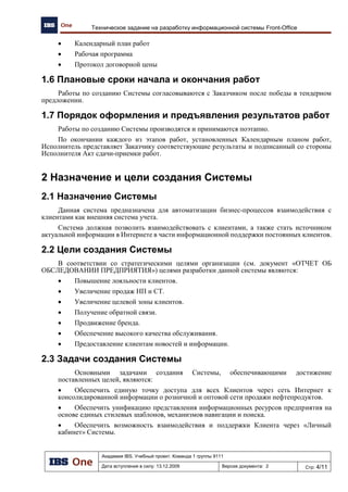 Академия IBS. Учебный проект. Команда 1 группы 9111
Дата вступления в силу: 13.12.2009 Версия документа: 5 Стр: 4/32
Проект подготовки тендерного предложения. Отчет об обследовании предприятия.
Назначение документа
В данном документе приведены основные результаты обследования предприятия
ХНефтеПродукт, его организационная и функциональная структура, перечислены и выделены
автоматизируемые бизнес-процессы, проведен анализ существующего уровня автоматизации и
сделаны основные выводы по обследованию в виде рекомендаций к разрабатываемому проекту
автоматизации региональной сети АЗК.
1 Введение
2.1 Список используемых сокращений
АЗК – автозаправочный комплекс;
АС – автоматизированная система;
МАЗК – многофункциональный автозаправочный комплекс;
НБ – нефтебаза;
НП – нефтепродукты;
ПО – программное обеспечение;
СТ – сопутствующие товары;
ТНП – товары народного потребления;
ТО – техническое обслуживание;
ЦО – центральный офис;
ЦС – центральный склад;
2.2 Объект автоматизации
Региональная сеть АЗК представляет собой предприятие розничной торговли
нефтепродуктами, которая является завершающим этапом цепочки бизнеса НПО.
2 Анализ объекта автоматизации
3.1 Организационно-административная структура
предприятия
Организация ХНефтеПродукт представляет собой сетевое объединение, состоящее из
центрального офиса компании, территориально удаленных складских и торговых объектов,
принадлежащих одному юридическому лицу.
В сетевой структуре представлены следующие объекты:
 Центральный офис;
 Нефтебазы – 9;
 Центральный склад – 1;
 АЗК - 70 (55 - АЗК, 15 - МАЗК) ;
 Кафе – 17 (из них 15 кафе при МАЗК);
 Магазины – 10
Структура предприятия и её декомпозиция приведены на
 