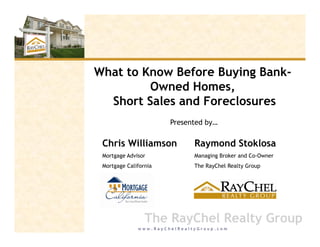 What to Know Before Buying Bank-
                      y g
         Owned Homes,
  Short Sales and Foreclosures
                       Presented by…

 Chris Williamson             Raymond Stoklosa
 Mortgage Advisor             Managing Broker and Co-Owner
 Mortgage California          The RayChel Realty Group




                 The RayChel Realty Group
              www.RayChelRealtyGroup.com
 