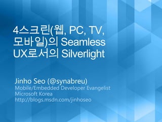 4스크린(웹, PC, TV, 모바일)의 Seamless UX로서의 Silverlight Jinho Seo (@synabreu) Mobile/Embedded Developer Evangelist  Microsoft Korea http://blogs.msdn.com/jinhoseo 