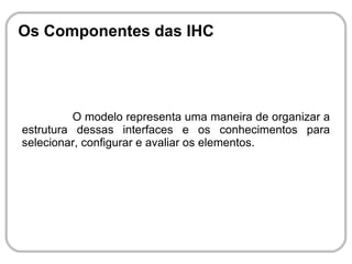 Os Componentes das IHC




          O modelo representa uma maneira de organizar a
estrutura dessas interfaces e os conhecimentos para
selecionar, configurar e avaliar os elementos.
 