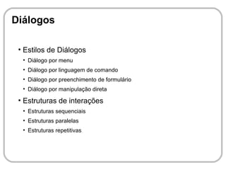 Diálogos

 ●
     Estilos de Diálogos
     ●
         Diálogo por menu
     ●
         Diálogo por linguagem de comando
     ●
         Diálogo por preenchimento de formulário
     ●
         Diálogo por manipulação direta
 ●
     Estruturas de interações
     ●
         Estruturas sequenciais
     ●
         Estruturas paralelas
     ●
         Estruturas repetitivas
 