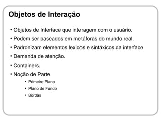 Objetos de Interação

• Objetos de Interface que interagem com o usuário.
• Podem ser baseados em metáforas do mundo real.
• Padronizam elementos lexicos e sintáxicos da interface.
• Demanda de atenção.
• Containers.
• Noção de Parte
      • Primeiro Plano
      • Plano de Fundo
      • Bordas
 