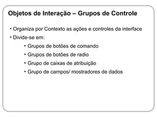 Objetos de Interação – Grupos de Controle

• Organiza por Contexto as ações e controles da interface
• Divide-se em:
      • Grupos de botões de comando
      • Grupos de botões de radio
      • Grupo de caixas de atribuição
      • Grupo de campos/ mostradores de dados
 