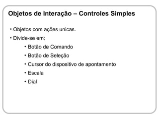 Objetos de Interação – Controles Simples

• Objetos com ações unicas.
• Divide-se em:
      • Botão de Comando
      • Botão de Seleção
      • Cursor do dispositivo de apontamento
      • Escala
      • Dial
 