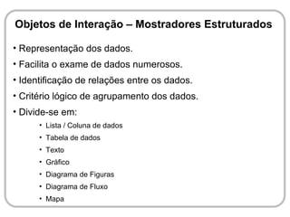 Objetos de Interação – Mostradores Estruturados

• Representação dos dados.
• Facilita o exame de dados numerosos.
• Identificação de relações entre os dados.
• Critério lógico de agrupamento dos dados.
• Divide-se em:
      • Lista / Coluna de dados
      • Tabela de dados
      • Texto
      • Gráfico
      • Diagrama de Figuras
      • Diagrama de Fluxo
      • Mapa
 