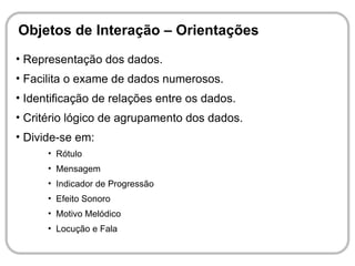 Objetos de Interação – Orientações
• Representação dos dados.
• Facilita o exame de dados numerosos.
• Identificação de relações entre os dados.
• Critério lógico de agrupamento dos dados.
• Divide-se em:
      • Rótulo
      • Mensagem
      • Indicador de Progressão
      • Efeito Sonoro
      • Motivo Melódico
      • Locução e Fala
 