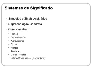 Sistemas de Significado

●
    Símbolos e Sinais Arbitrários
●
    Representação Concreta
●
    Componentes:
    ●
        Ícones
    ●
        Denominações
    ●
        Abreviaturas
    ●
        Cores
    ●
        Fontes
    ●
        Textura
    ●
        Vídeo Reverso
    ●
        Intermitência Visual (pisca-pisca)
 
