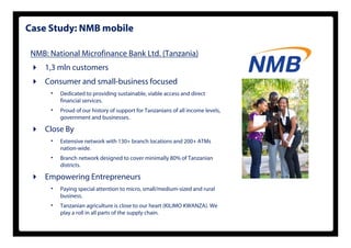 Case Study: NMB mobile

 NMB: National Microfinance Bank Ltd. (Tanzania)
     1,3
     1 3 mln customers
     Consumer and small-business focused
      •   Dedicated to providing sustainable, viable access and direct
                         p     g            ,
          financial services.
      •   Proud of our history of support for Tanzanians of all income levels,
          government and businesses.

     Close By
      •   Extensive network with 130+ branch locations and 200+ ATMs
          nation-wide.
      •   Branch network designed to cover minimally 80% of Tanzanian
          districts.

     Empowering Entrepreneurs
       p      g      p
      •   Paying special attention to micro, small/medium-sized and rural
          business.
      •   Tanzanian agriculture is close to our heart (KILIMO KWANZA). We
                        g
          play a roll in all parts of the supply chain.
 