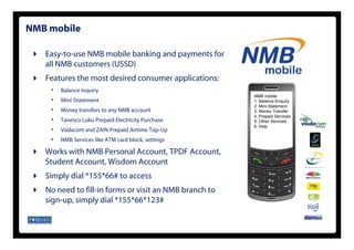 NMB mobile

   Easy-to-use NMB mobile banking and payments for
   all NMB customers (USSD)
   Features the most desired consumer applications:
    •   Balance Inquiry
                                                        NMB mobile
    •   Mini-Statement                                  1. Balance Enquiry
                                                        2. Mini-Statement
    •   Money transfers to any NMB account              3. Money Transfer
                                                        4. Prepaid Services
    •   Tanesco Luku Prepaid Electricity Purchase       5. Other Services
                                                        6. Help
                                                        6 H l
    •   Vodacom and ZAIN Prepaid Airtime Top-Up
    •   NMB Services like ATM card block, settings

   Works with NMB Personal Account, TPDF Account,
   Student Account, Wisdom Account
   Simply dial *155*66# to access
   No need to fill-in forms or visit an NMB branch to
   sign-up, simply dial *155*66*123#
 