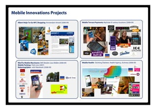 Mobile Innovations Projects

   Albert Heijn To-Go NFC Shopping: Amsterdam Amstel (2008-09)   Mobile Terrace Payments: MyOrder @ various locations (2008-09)




   MiniTix Mobile Merchants: SMS Betalen Java Midlet (2008-09)   Mobile Health: Stichting Diabeter, Health Agency, Achmea (2008-09)
   Mobile Parking: Park-Line (2007)
   Rekeningrijden: with Rabobank (2008 09)
                                   (2008-09)
 