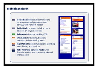 Mobielbankieren


   WAP   Mobielbankieren enables transfers to
         known parties and payments up to
         €50.000 with Random Reader
   WAP   Saldo Direkt provides 1-click account
         balances on all your accounts
   IVR   Rabofoon telephone banking (IVR)
   SMS   SMS Alerts for banking, transfers,
         payments, telco spending alerts
   SMS
   WAP
         Mijn Mobiel telecommunications spending
         alerts, history and invoices
   WAP
   WEB
         Rabo Financial Services Portal with
         financial services info., current stocks and
         financial news
 