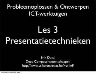 Probleemoplossen & Ontwerpen
               ICT-werktuigen

             Les 3
     Presentatietechnieken
                                       Erik Duval
                              Dept. Computerwetenschappen
                           http://www.cs.kuleuven.ac.be/~erikd/
Thursday 22 October 2009
 