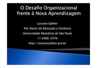 O Desafio Organizacional
frente à Nova Aprendizagem

            Luciano Sathler
  Pró-Reitor de Educação a Distância
  Universidade Metodista de São Paulo
            11.4366-5570
      http://lucianosathler.pro.br
 