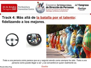 Track 4: Más allá de   la batalla por el talento :  fidelizando a los mejores .   Trata a una persona como parece que es y seguirá siendo como siempre ha sido. Trata a una persona como puede llegar a ser  y se convertirá en quien realmente es.  Goethe 