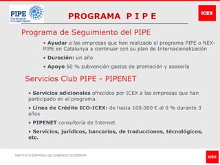 Programa de Seguimiento del PIPE
              • Ayudar a las empresas que han realizado el programa PIPE o NEX-
              PIPE en Catalunya a continuar con su plan de Internacionalización
              • Duración: un año
              • Apoyo 50 % subvención gastos de promoción y asesoría

     Servicios Club PIPE - PIPENET
       • Servicios adicionales ofrecidos por ICEX a las empresas que han
       participado en el programa.
       • Línea de Crédito ICO-ICEX: de hasta 100.000 € al 0 % durante 3
       años
       • PIPENET consultoría de Internet
       • Servicios, jurídicos, bancarios, de traducciones, técnológicos,
       etc.


INSTITUTO ESPAÑOL DE COMERCIO EXTERIOR
 