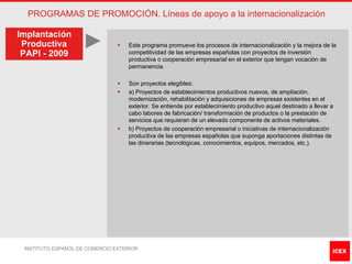 PROGRAMAS DE PROMOCIÓN. Líneas de apoyo a la internacionalización

Implantación
 Productiva                     §   Este programa promueve los procesos de internacionalización y la mejora de la
 PAPI - 2009                        competitividad de las empresas españolas con proyectos de inversión
                                    productiva o cooperación empresarial en el exterior que tengan vocación de
                                    permanencia.

                                §   Son proyectos elegibles:
                                §   a) Proyectos de establecimientos productivos nuevos, de ampliación,
                                    modernización, rehabilitación y adquisiciones de empresas existentes en el
                                    exterior. Se entiende por establecimiento productivo aquel destinado a llevar a
                                    cabo labores de fabricación/ transformación de productos o la prestación de
                                    servicios que requieran de un elevado componente de activos materiales.
                                §   b) Proyectos de cooperación empresarial o iniciativas de internacionalización
                                    productiva de las empresas españolas que suponga aportaciones distintas de
                                    las dinerarias (tecnológicas, conocimientos, equipos, mercados, etc.).




 INSTITUTO ESPAÑOL DE COMERCIO EXTERIOR
 