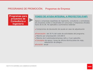PROGRAMAS DE PROMOCIÓN.                          Programas de Empresa


   Programas para                   FONDO DE AYUDA INTEGRAL A PROYECTOS (FAIP)
    proyectos de
    Consultoría e                   Apoyo a empresas españolas de ingeniería, consultoría y contratistas
                                    de proyectos civiles e industriales en concursos y licitaciones oficiales
      Ingeniería                    fuera de la UE. No aplicable a suministros estándar

                                    n   Compromiso de devolución de ayuda en caso de adjudicación

                                    nFinanciación: del 30 % del coste de actividades del programa.
                                    n Máximo por empresa/año 120.000 €

                                    n Máximo de 6 solicitudes/empresa /año y 2 por país/año.

                                    n Conceptos de apoyo: horas de oficina técnica,bolsa de viaje,

                                                adquisición de pliegos..
                                    nDuración anual




INSTITUTO ESPAÑOL DE COMERCIO EXTERIOR
 