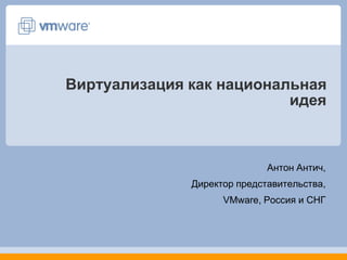 Виртуализация как национальная идея Антон Антич,  Директор представительства,  VMware, Россия и СНГ 