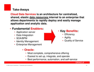 Take-Aways
        Cloud Data Services is an architecture for centralized,
        shared, elastic data resources internal to an enterprise that
        allows departments to rapidly deploy and easily manage
        application and analytic data.

       • Fundamental Enablers:
                •    Application server                               • Key Benefits:
                •    Data Integration                                     • Efficiency
                •    SOA/BPM                                              • Agility
                •    Identity Management                                  • Quality of Service
                •    Enterprise Management

                                  • Oracle:
                                        • Most complete, comprehensive offering
                                        • Easiest to set up, integrate, and operate
                                        • Best performance, automation, and self-service

© 2009 Oracle Corporation – Proprietary and Confidential                                         32
 